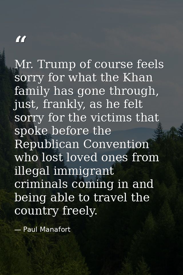 Mr. Trump of course feels sorry for what the Khan family has gone through, just, frankly, as he felt sorry for the victi — Paul Manafort