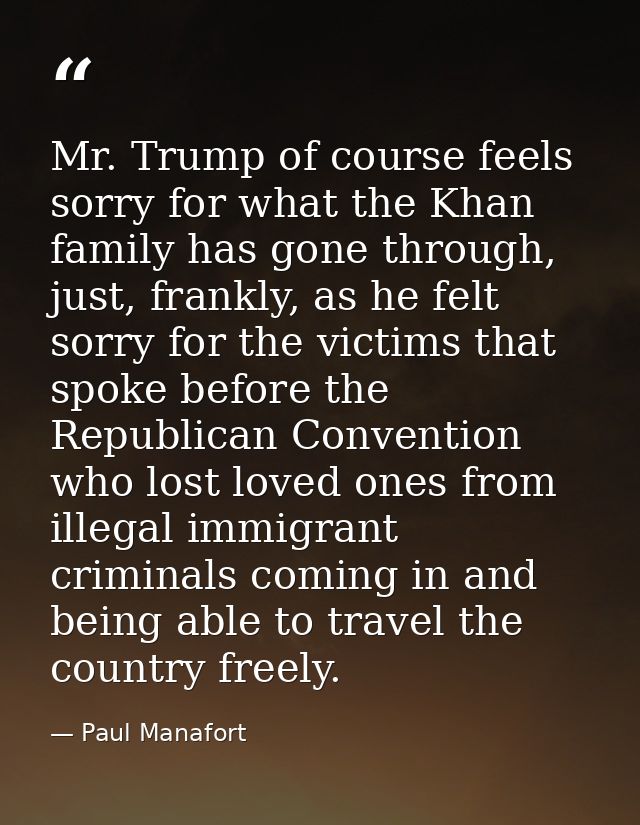 Mr. Trump of course feels sorry for what the Khan family has gone through, just, frankly, as he felt sorry for the victi — Paul Manafort