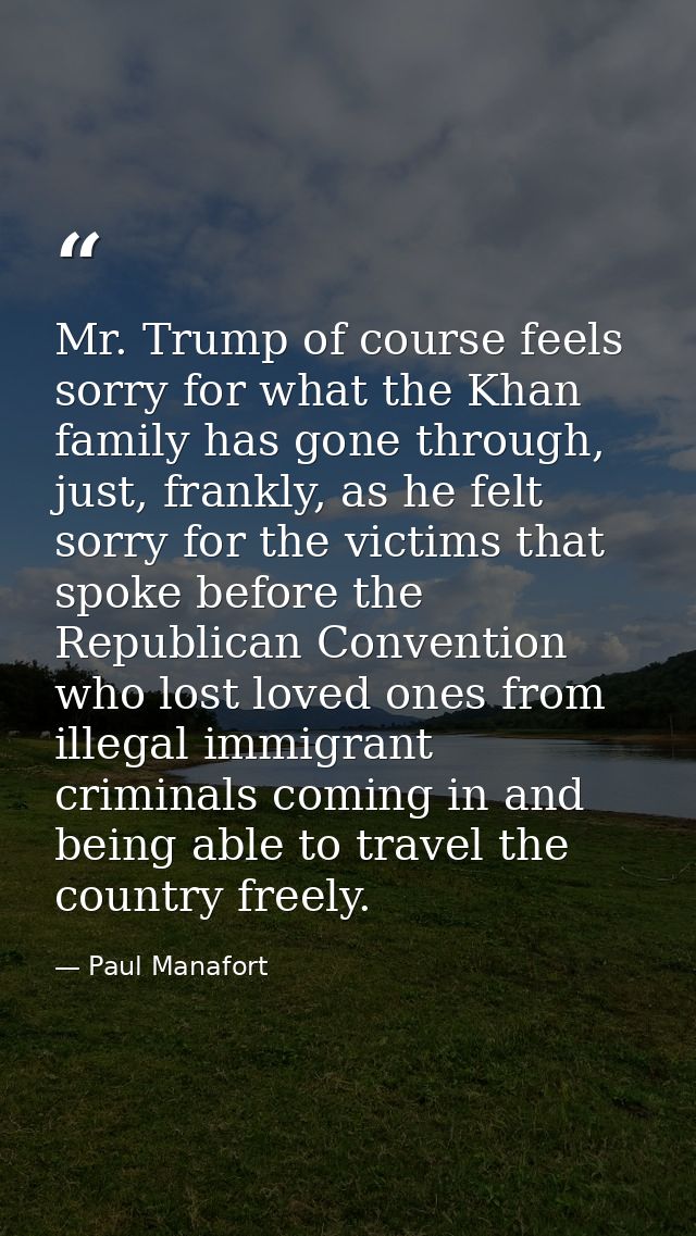 Mr. Trump of course feels sorry for what the Khan family has gone through, just, frankly, as he felt sorry for the victi — Paul Manafort