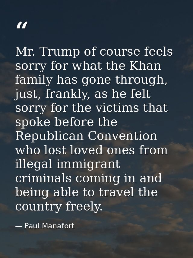 Mr. Trump of course feels sorry for what the Khan family has gone through, just, frankly, as he felt sorry for the victi — Paul Manafort