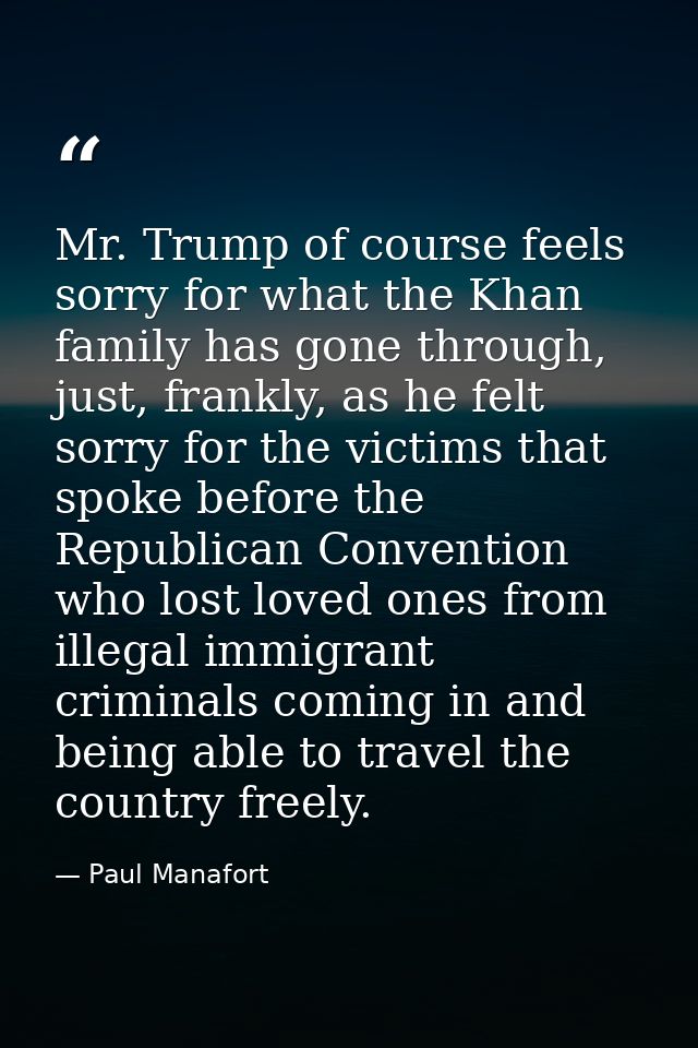Mr. Trump of course feels sorry for what the Khan family has gone through, just, frankly, as he felt sorry for the victi — Paul Manafort