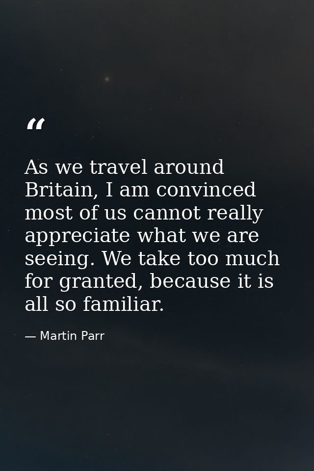 As we travel around Britain, I am convinced most of us cannot really appreciate what we are seeing. We take too much for — Martin Parr
