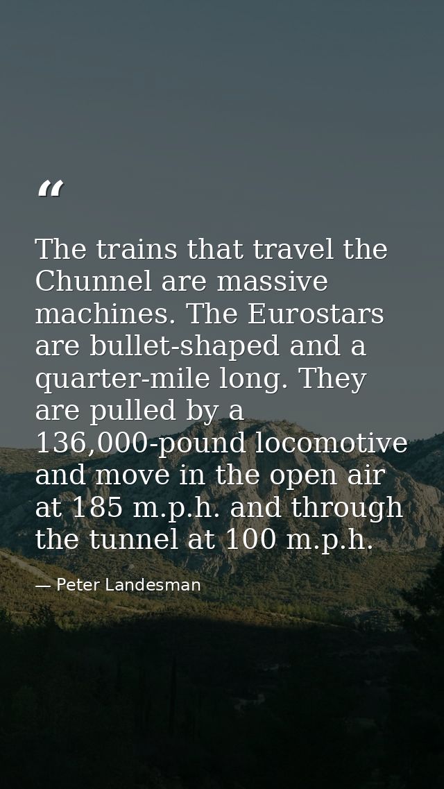 The trains that travel the Chunnel are massive machines. The Eurostars are bullet-shaped and a quarter-mile long. They a — Peter Landesman