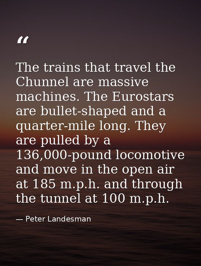 The trains that travel the Chunnel are massive machines. The Eurostars are bullet-shaped and a quarter-mile long. They a — Peter Landesman