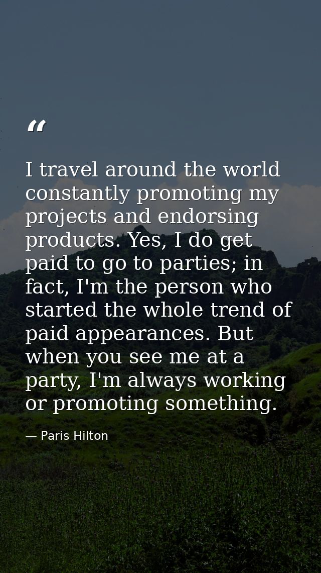 I travel around the world constantly promoting my projects and endorsing products. Yes, I do get paid to go to parties;  — Paris Hilton