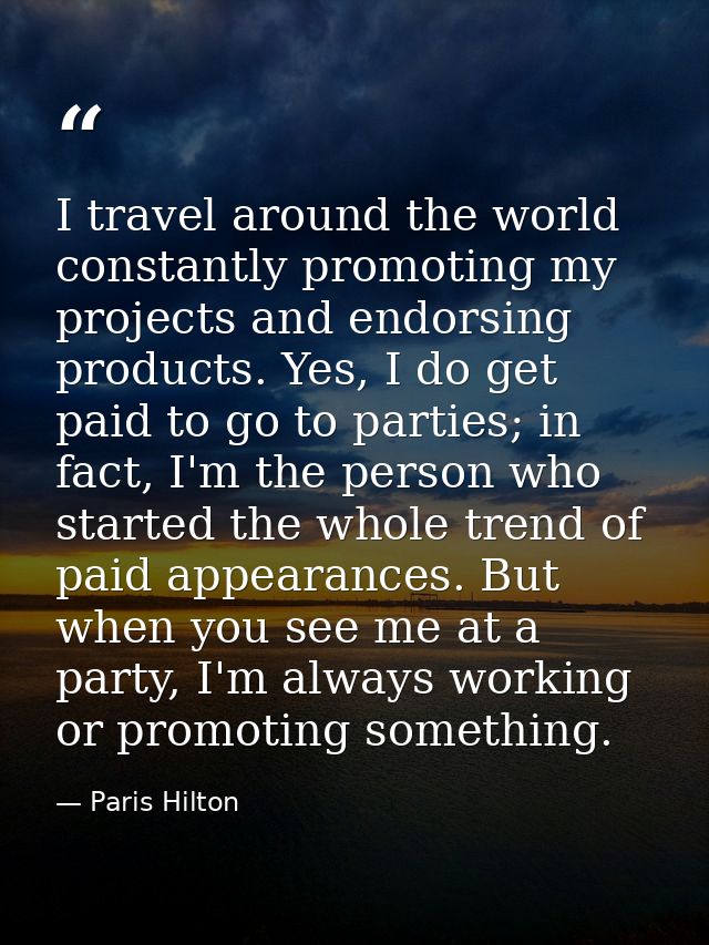 I travel around the world constantly promoting my projects and endorsing products. Yes, I do get paid to go to parties;  — Paris Hilton