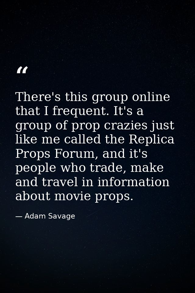There's this group online that I frequent. It's a group of prop crazies just like me called the Replica Props Forum, and — Adam Savage