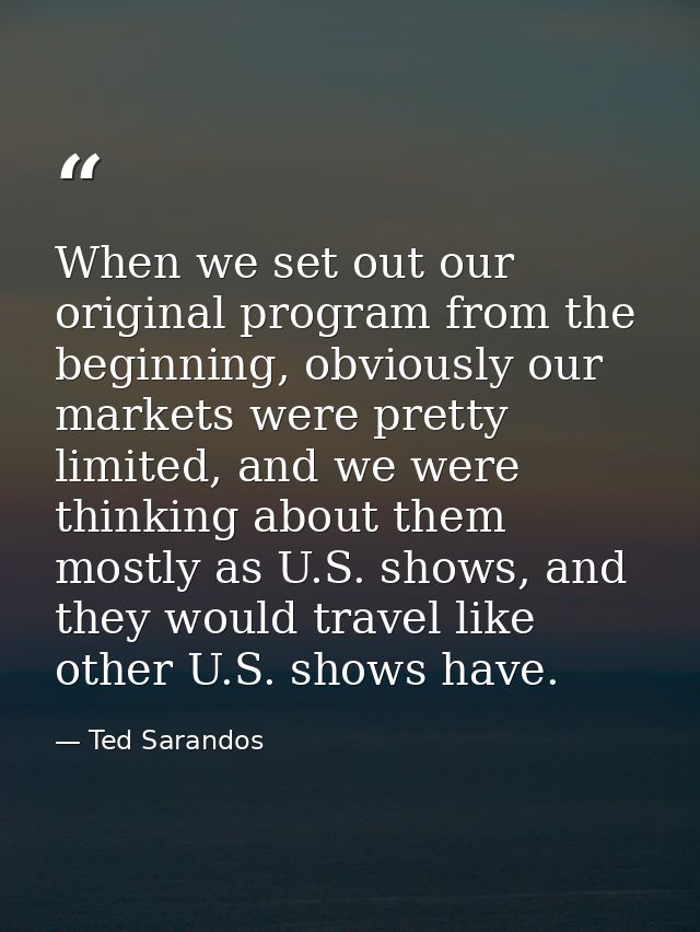 When we set out our original program from the beginning, obviously our markets were pretty limited, and we were thinking — Ted Sarandos
