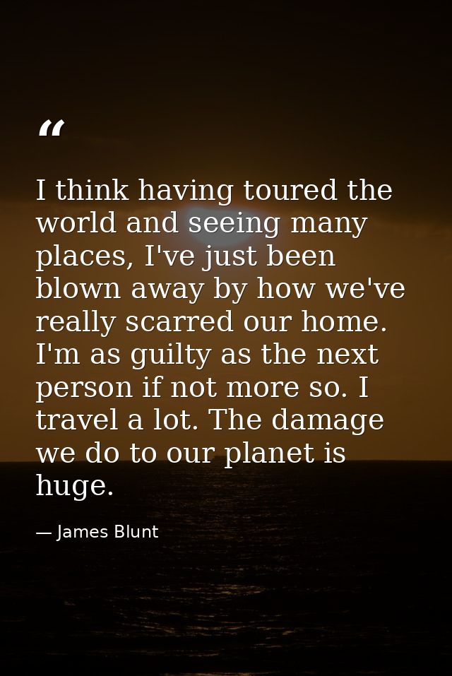 I think having toured the world and seeing many places, I've just been blown away by how we've really scarred our home.  — James Blunt