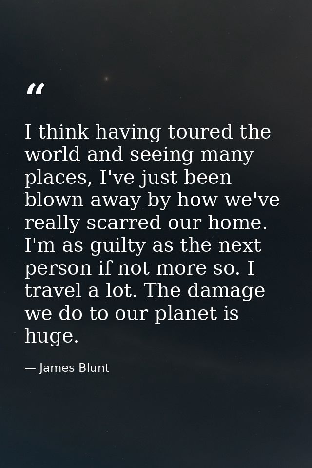 I think having toured the world and seeing many places, I've just been blown away by how we've really scarred our home.  — James Blunt