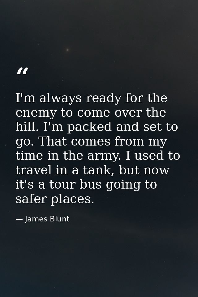 I'm always ready for the enemy to come over the hill. I'm packed and set to go. That comes from my time in the army. I u — James Blunt