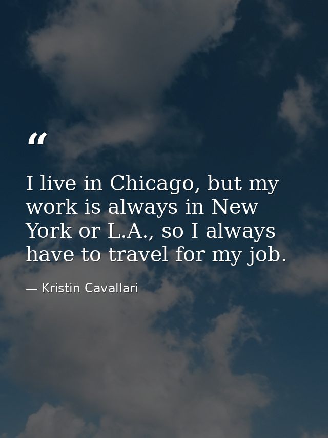 I live in Chicago, but my work is always in New York or L.A., so I always have to travel for my job. — Kristin Cavallari