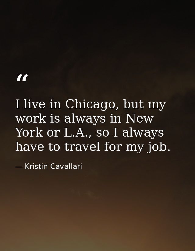 I live in Chicago, but my work is always in New York or L.A., so I always have to travel for my job. — Kristin Cavallari