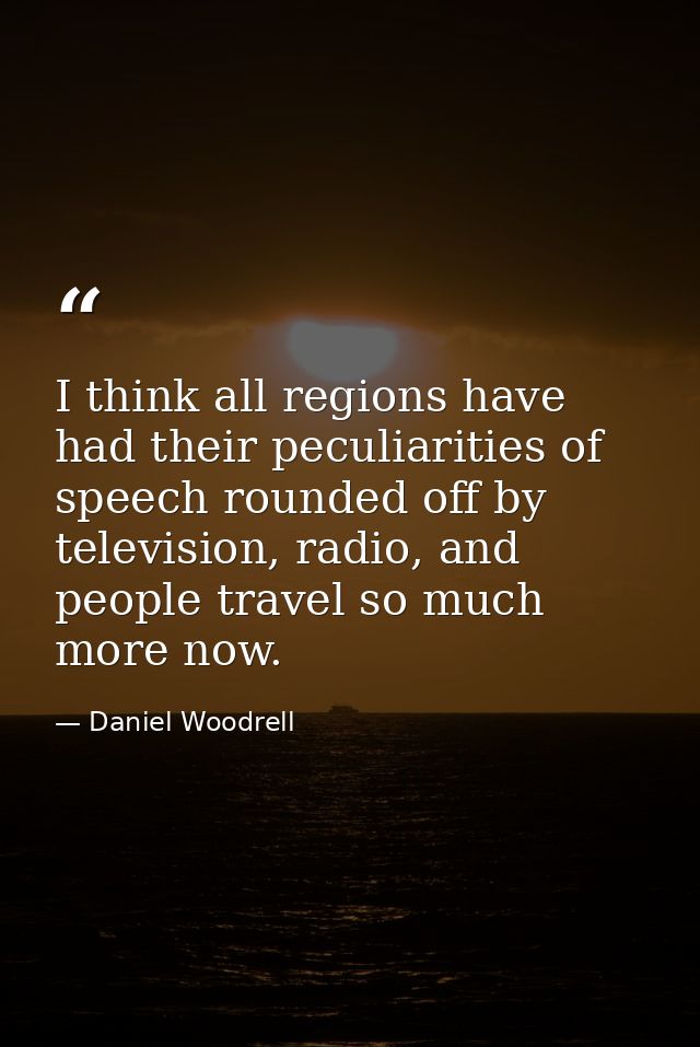 I think all regions have had their peculiarities of speech rounded off by television, radio, and people travel so much m — Daniel Woodrell