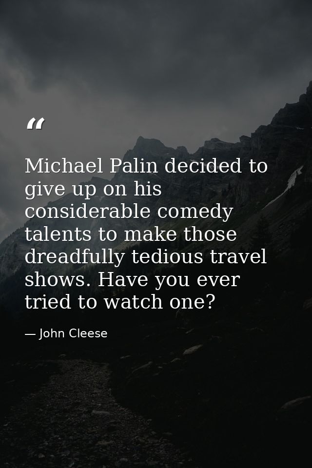 Michael Palin decided to give up on his considerable comedy talents to make those dreadfully tedious travel shows. Have  — John Cleese
