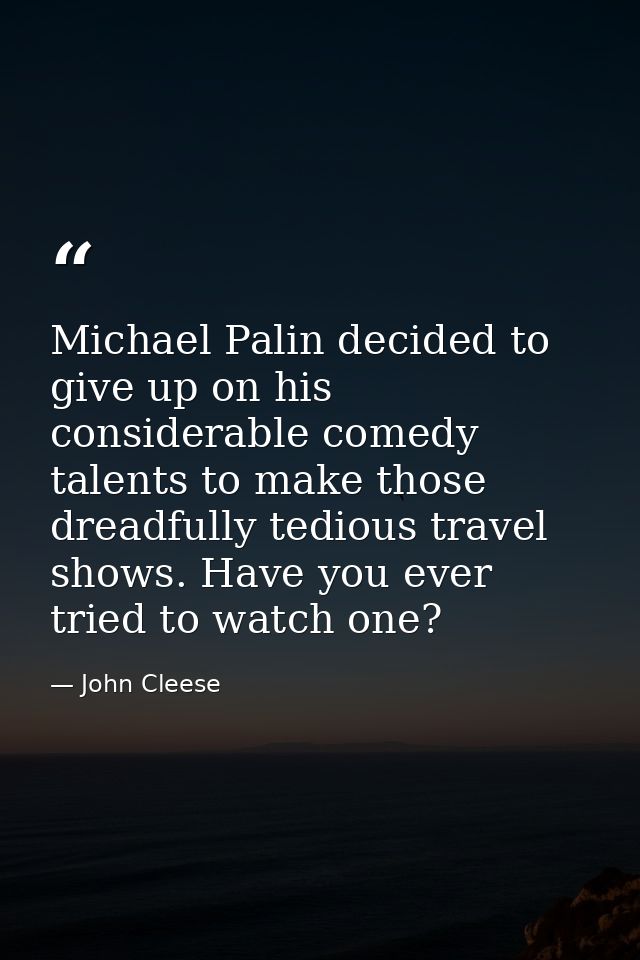 Michael Palin decided to give up on his considerable comedy talents to make those dreadfully tedious travel shows. Have  — John Cleese