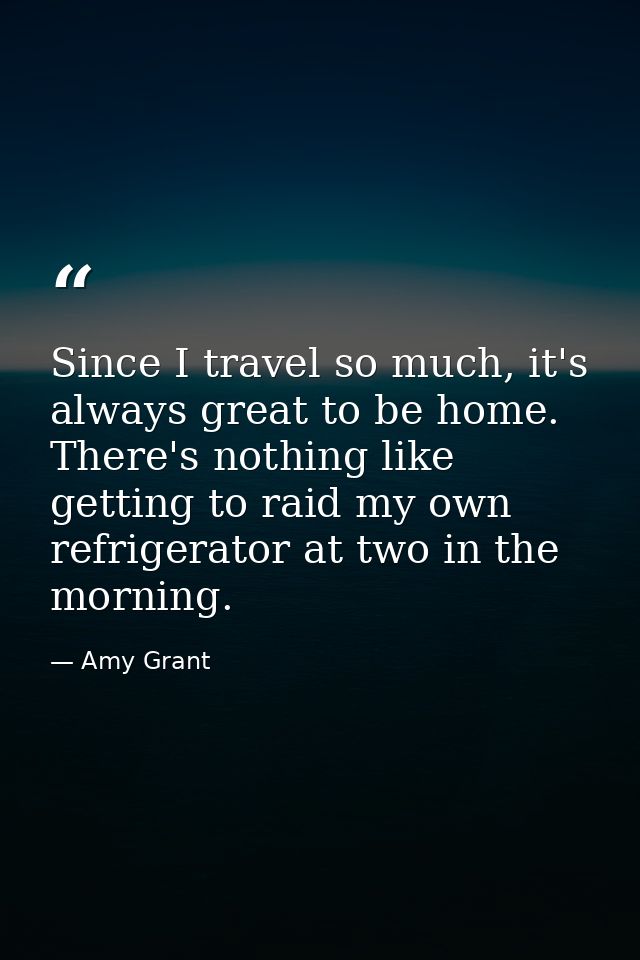 Since I travel so much, it's always great to be home. There's nothing like getting to raid my own refrigerator at two in — Amy Grant