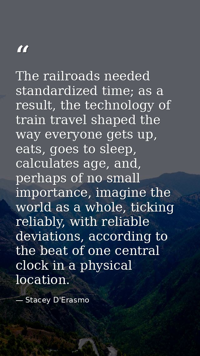 The railroads needed standardized time; as a result, the technology of train travel shaped the way everyone gets up, eat — Stacey D'Erasmo