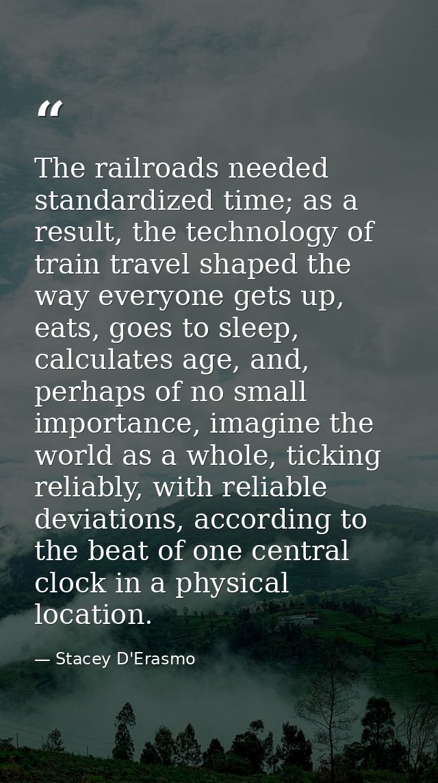 The railroads needed standardized time; as a result, the technology of train travel shaped the way everyone gets up, eat — Stacey D'Erasmo