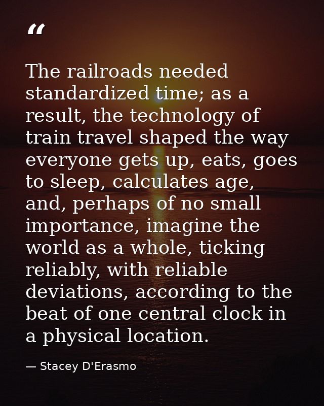The railroads needed standardized time; as a result, the technology of train travel shaped the way everyone gets up, eat — Stacey D'Erasmo