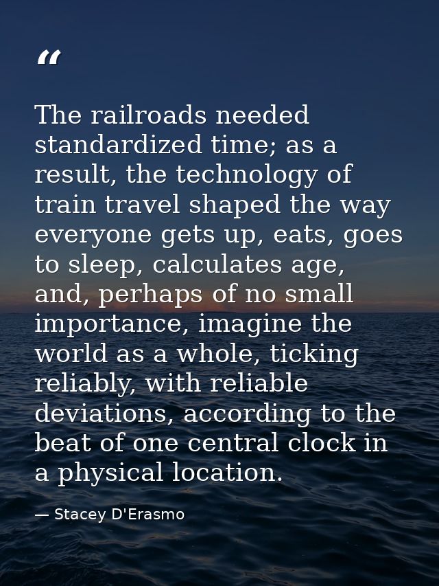 The railroads needed standardized time; as a result, the technology of train travel shaped the way everyone gets up, eat — Stacey D'Erasmo