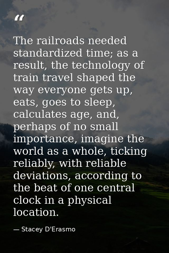 The railroads needed standardized time; as a result, the technology of train travel shaped the way everyone gets up, eat — Stacey D'Erasmo