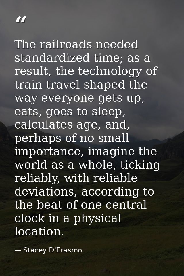 The railroads needed standardized time; as a result, the technology of train travel shaped the way everyone gets up, eat — Stacey D'Erasmo
