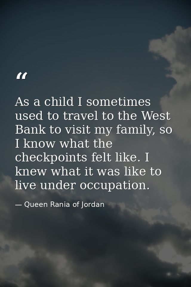 As a child I sometimes used to travel to the West Bank to visit my family, so I know what the checkpoints felt like. I k — Queen Rania of Jordan