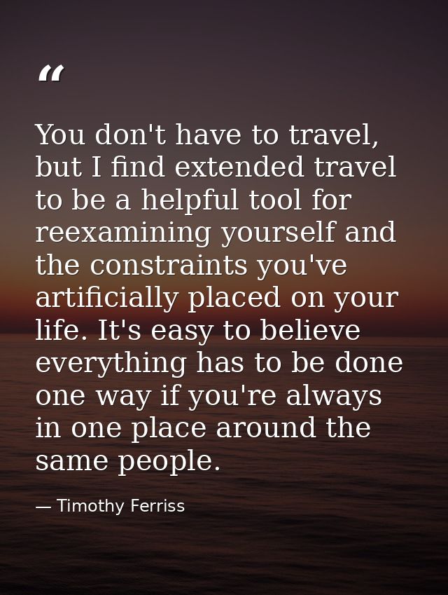 You don't have to travel, but I find extended travel to be a helpful tool for reexamining yourself and the constraints y — Timothy Ferriss