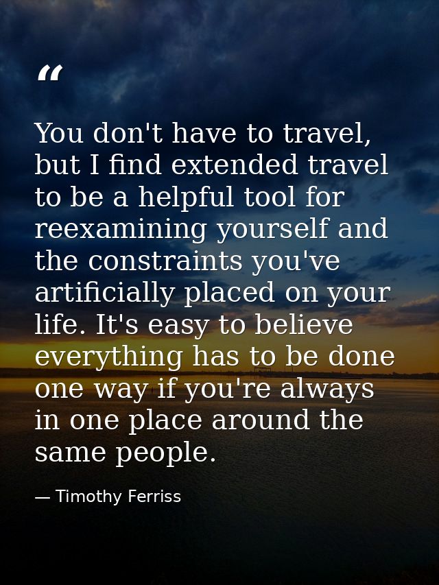 You don't have to travel, but I find extended travel to be a helpful tool for reexamining yourself and the constraints y — Timothy Ferriss