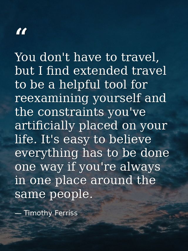 You don't have to travel, but I find extended travel to be a helpful tool for reexamining yourself and the constraints y — Timothy Ferriss