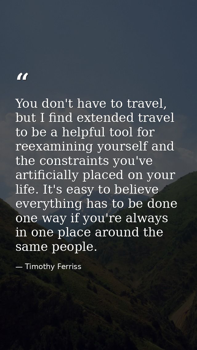 You don't have to travel, but I find extended travel to be a helpful tool for reexamining yourself and the constraints y — Timothy Ferriss