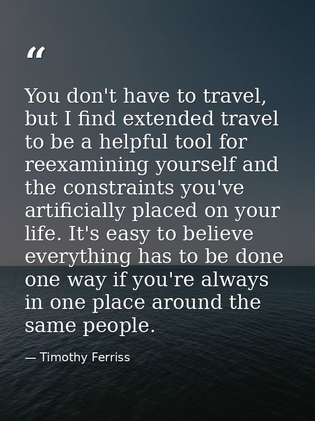 You don't have to travel, but I find extended travel to be a helpful tool for reexamining yourself and the constraints y — Timothy Ferriss