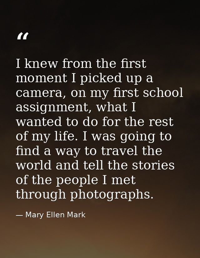 I knew from the first moment I picked up a camera, on my first school assignment, what I wanted to do for the rest of my — Mary Ellen Mark