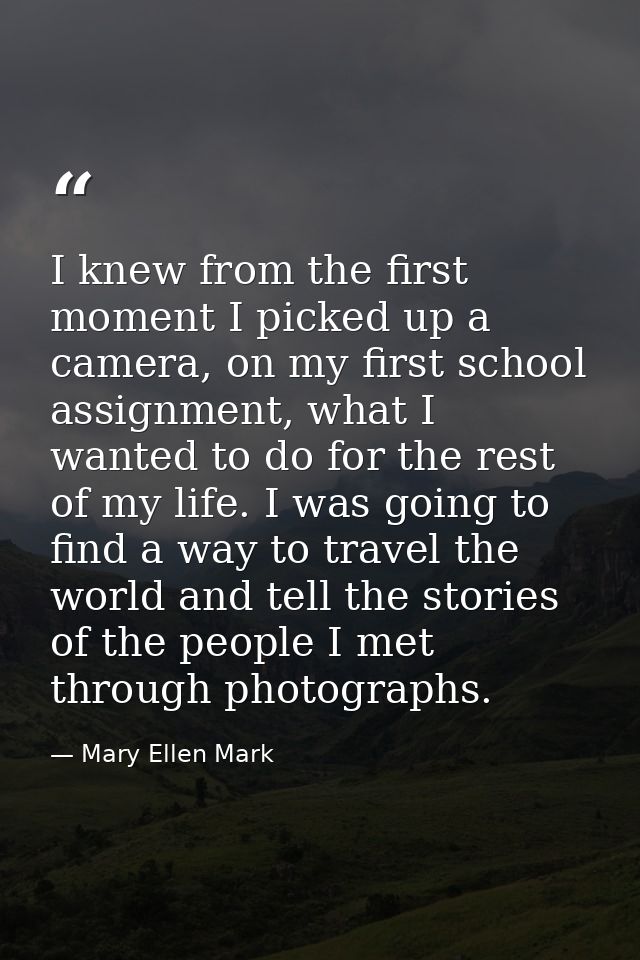 I knew from the first moment I picked up a camera, on my first school assignment, what I wanted to do for the rest of my — Mary Ellen Mark