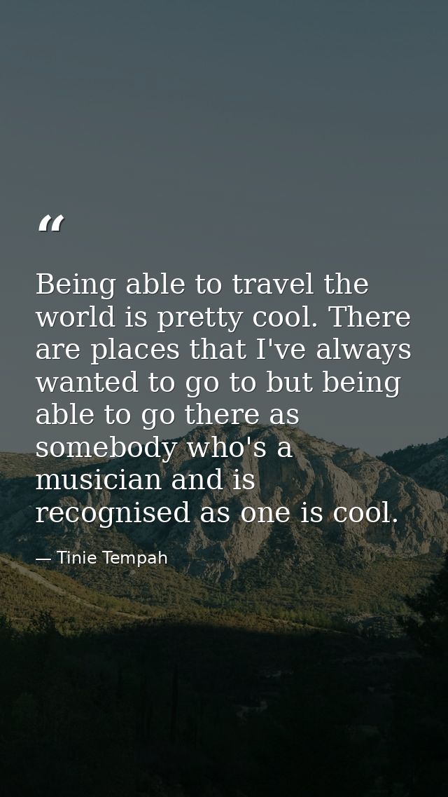 Being able to travel the world is pretty cool. There are places that I've always wanted to go to but being able to go th — Tinie Tempah