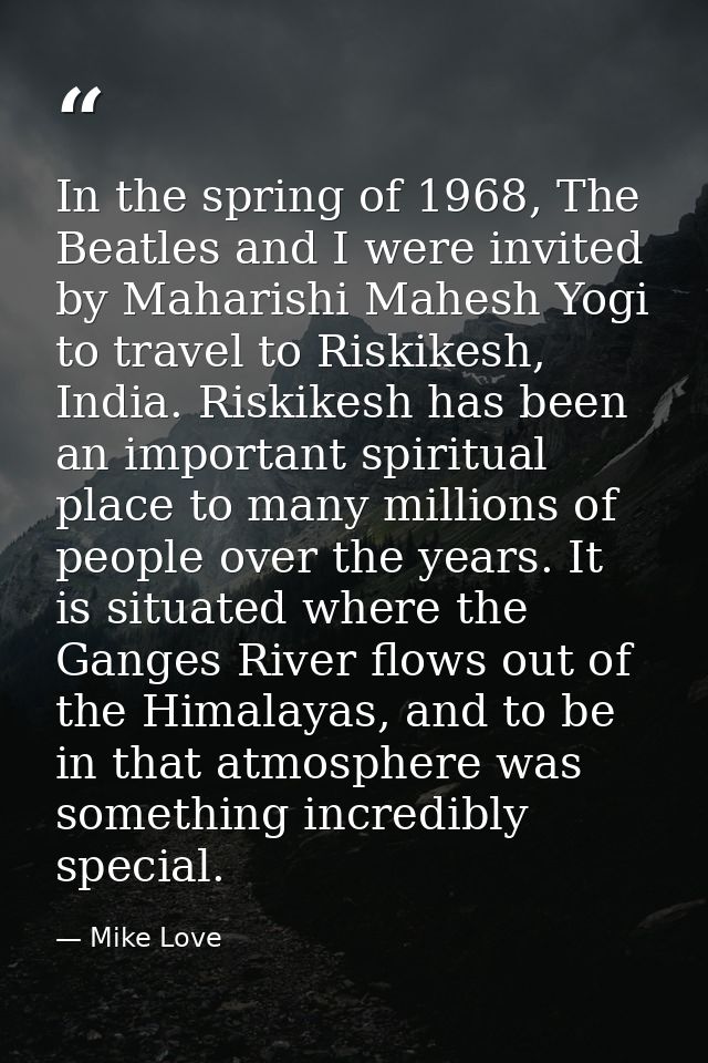 In the spring of 1968, The Beatles and I were invited by Maharishi Mahesh Yogi to travel to Riskikesh, India. Riskikesh  — Mike Love