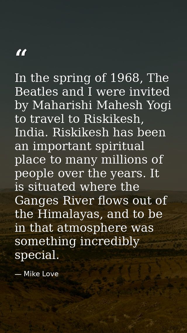 In the spring of 1968, The Beatles and I were invited by Maharishi Mahesh Yogi to travel to Riskikesh, India. Riskikesh  — Mike Love