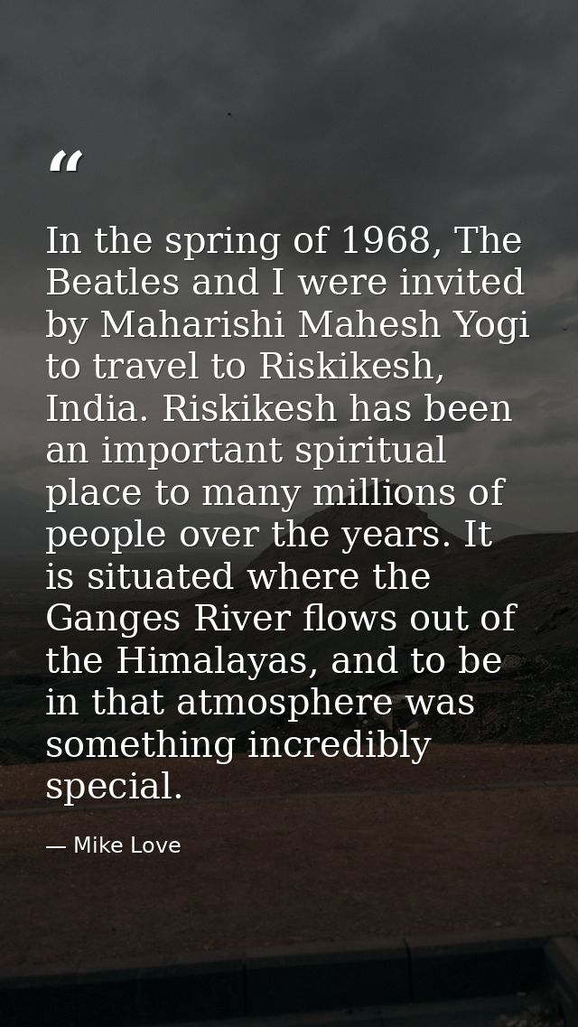 In the spring of 1968, The Beatles and I were invited by Maharishi Mahesh Yogi to travel to Riskikesh, India. Riskikesh  — Mike Love