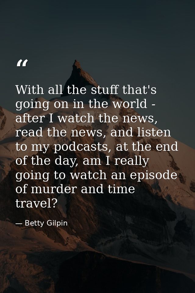 With all the stuff that's going on in the world - after I watch the news, read the news, and listen to my podcasts, at t — Betty Gilpin