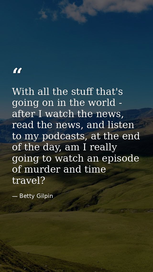With all the stuff that's going on in the world - after I watch the news, read the news, and listen to my podcasts, at t — Betty Gilpin