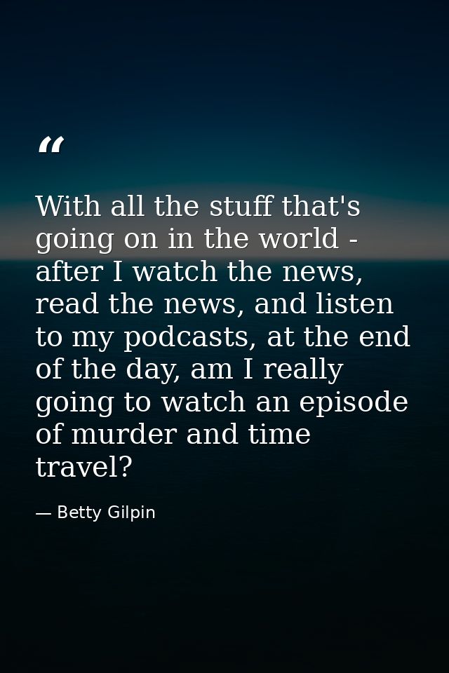 With all the stuff that's going on in the world - after I watch the news, read the news, and listen to my podcasts, at t — Betty Gilpin