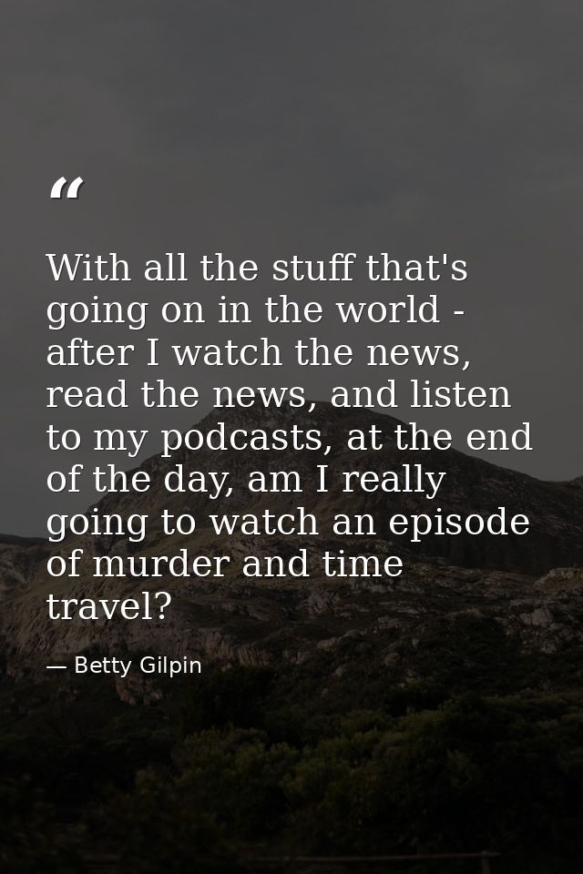 With all the stuff that's going on in the world - after I watch the news, read the news, and listen to my podcasts, at t — Betty Gilpin