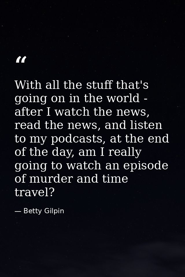With all the stuff that's going on in the world - after I watch the news, read the news, and listen to my podcasts, at t — Betty Gilpin