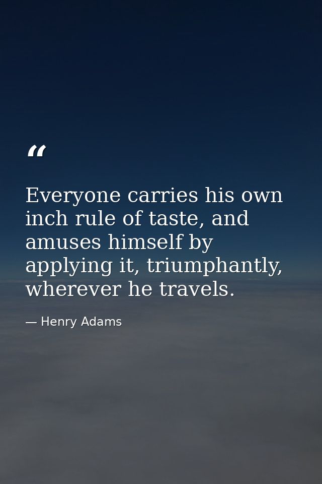 Everyone carries his own inch rule of taste, and amuses himself by applying it, triumphantly, wherever he travels. — Henry Adams