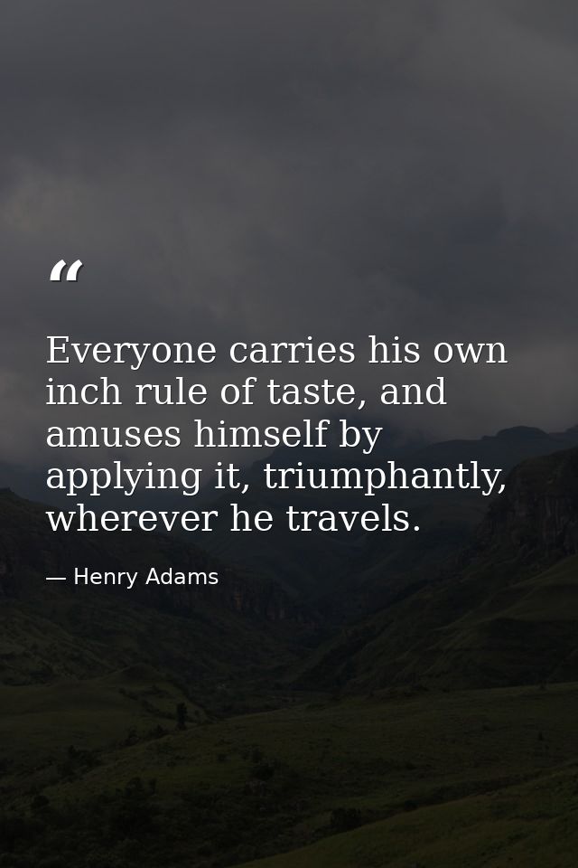 Everyone carries his own inch rule of taste, and amuses himself by applying it, triumphantly, wherever he travels. — Henry Adams