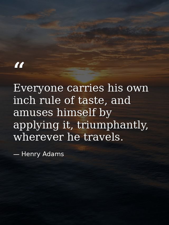 Everyone carries his own inch rule of taste, and amuses himself by applying it, triumphantly, wherever he travels. — Henry Adams
