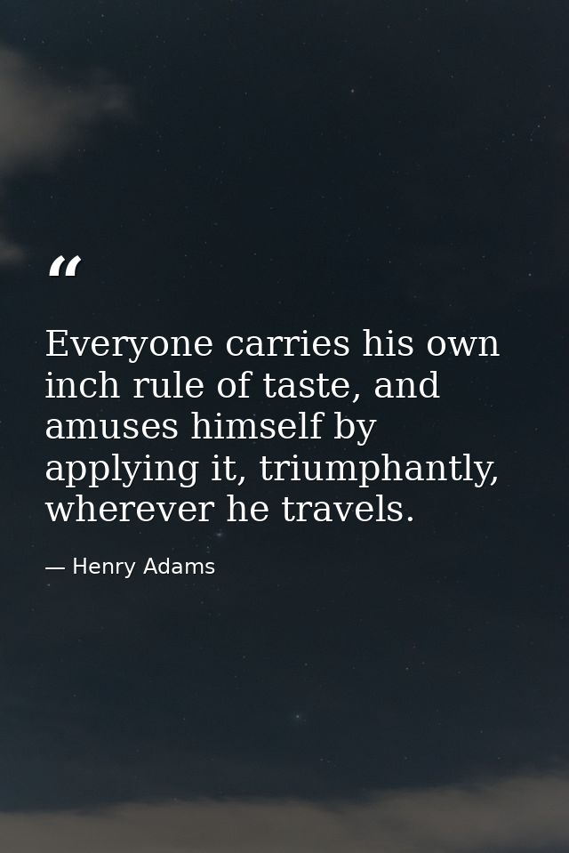 Everyone carries his own inch rule of taste, and amuses himself by applying it, triumphantly, wherever he travels. — Henry Adams