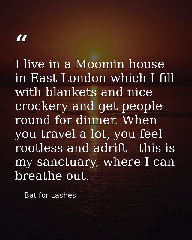 I live in a Moomin house in East London which I fill with blankets and nice crockery and get people round for dinner. Wh — Bat for Lashes