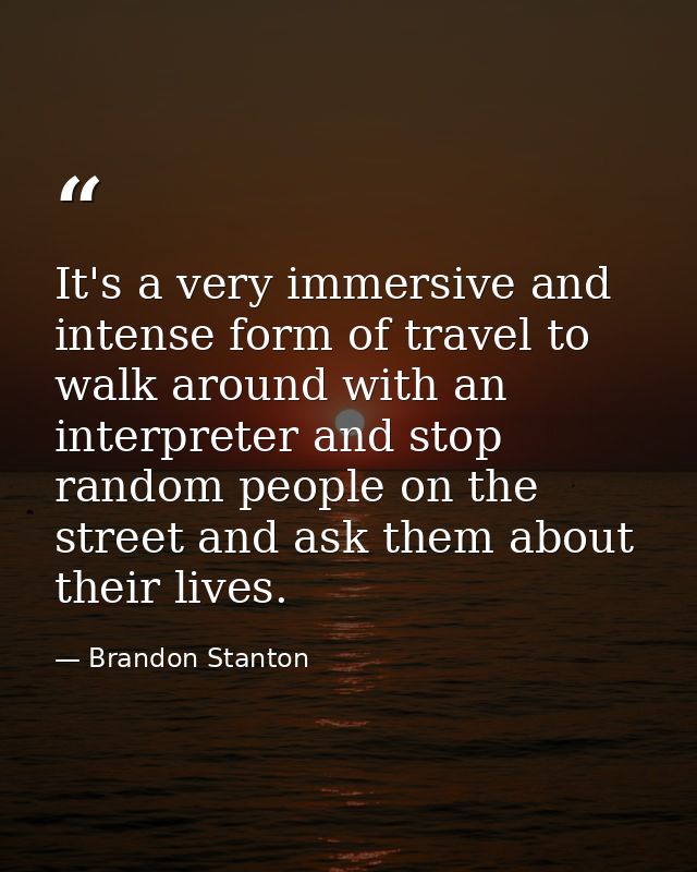 It's a very immersive and intense form of travel to walk around with an interpreter and stop random people on the street — Brandon Stanton